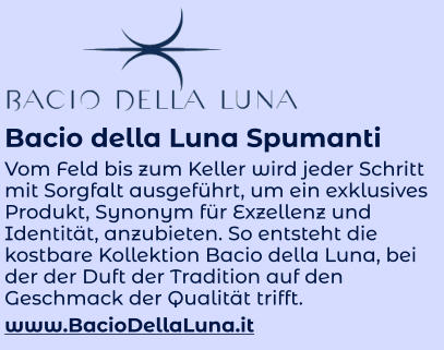 Bacio della Luna Spumanti Vom Feld bis zum Keller wird jeder Schritt mit Sorgfalt ausgeführt, um ein exklusives Produkt, Synonym für Exzellenz und Identität, anzubieten. So entsteht die kostbare Kollektion Bacio della Luna, bei der der Duft der Tradition auf den Geschmack der Qualität trifft. www.BacioDellaLuna.it